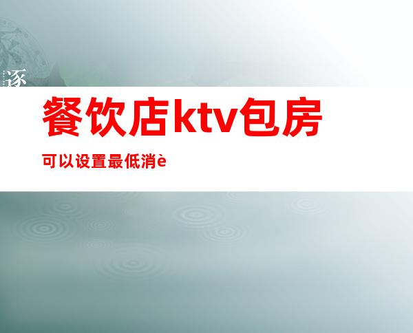 餐饮店ktv包房可以设置最低消费吗(ktv的最低消费包括包厢费吗)