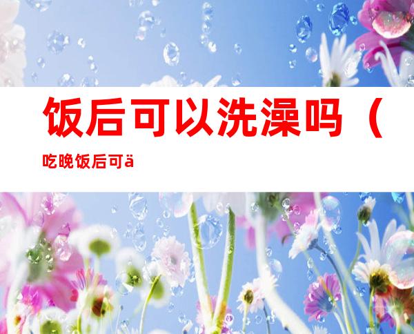饭后可以洗澡吗(吃晚饭后可以洗澡吗)
