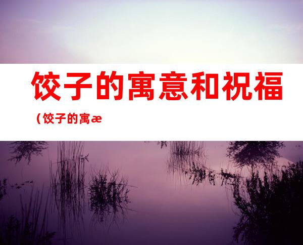 饺子的寓意和祝福(饺子的 寓意)