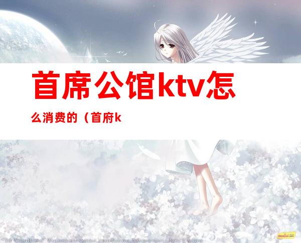 首席公馆ktv怎么消费的(首府ktv消费)