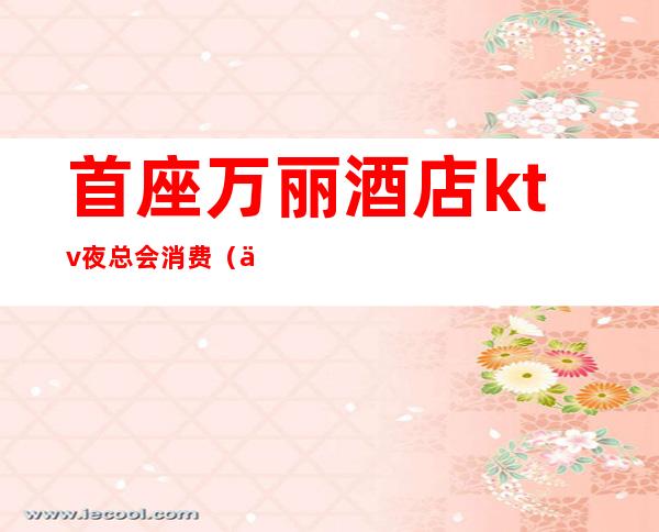 首座万丽酒店ktv夜总会消费(万豪酒店ktv消费)