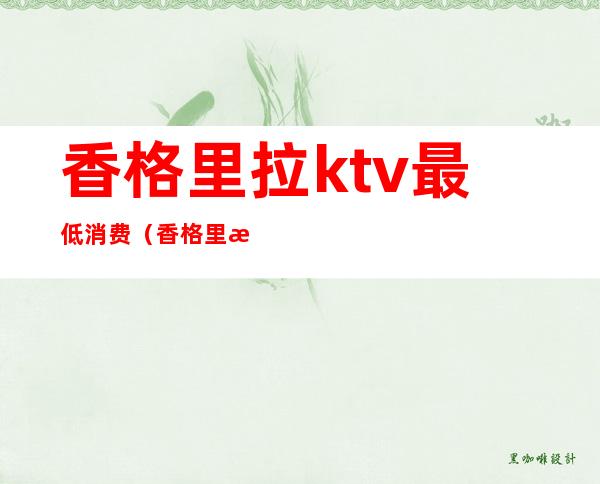香格里拉ktv最低消费(香格里拉香宫ktv)