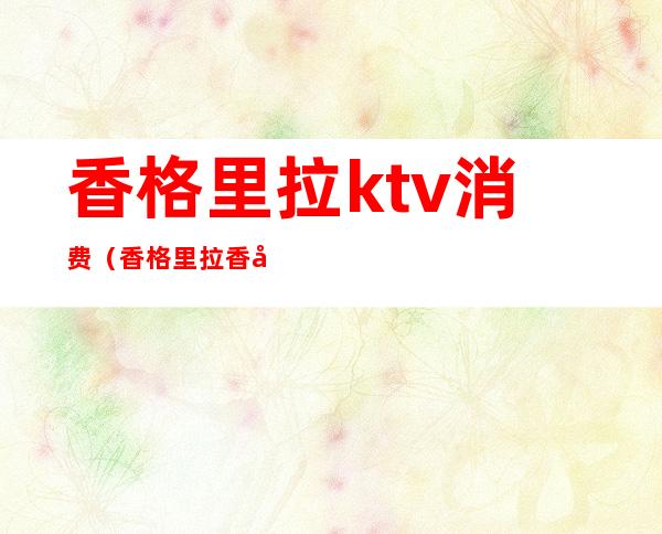 香格里拉ktv消费(香格里拉香宫ktv)