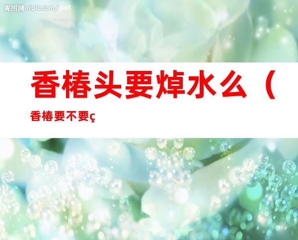 香椿头要焯水么(香椿要不要焯水?)