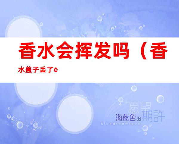 香水会挥发吗(香水盖子丢了香水会挥发吗)