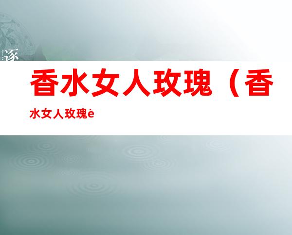 香水女人玫瑰(香水女人玫瑰花期)