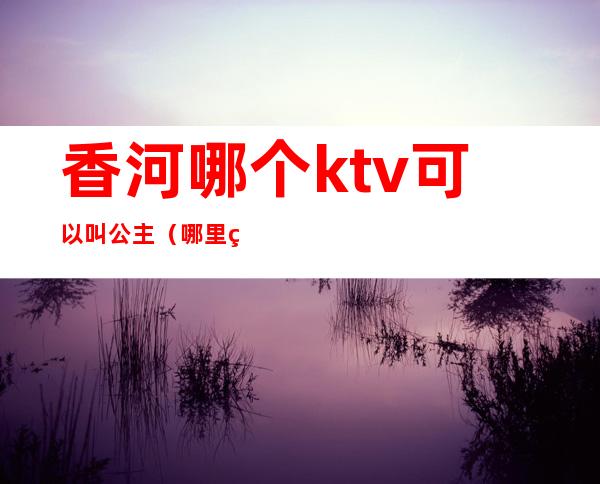 香河哪个ktv可以叫公主(哪里的ktv有公主)