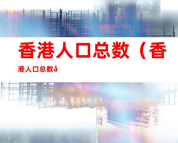 香港人口总数(香港人口总数多少人)