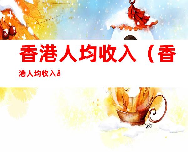 香港人均收入(香港人均收入多少人民币)