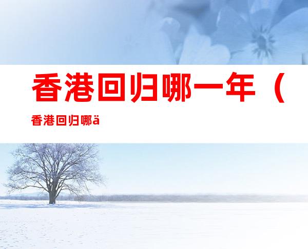 香港回归哪一年（香港回归哪一年哪月哪一日）
