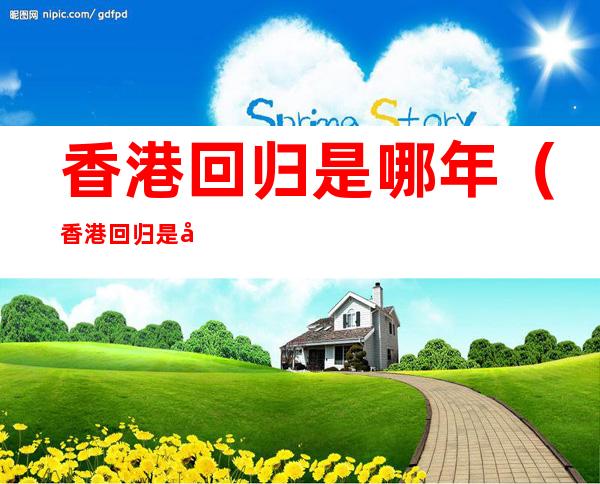 香港回归是哪年(香港回归是哪年哪月哪日?)