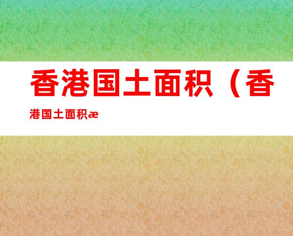 香港国土面积（香港国土面积有多大）