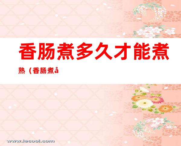香肠煮多久才能煮熟(香肠煮多久才能煮熟跑步膝盖疼)