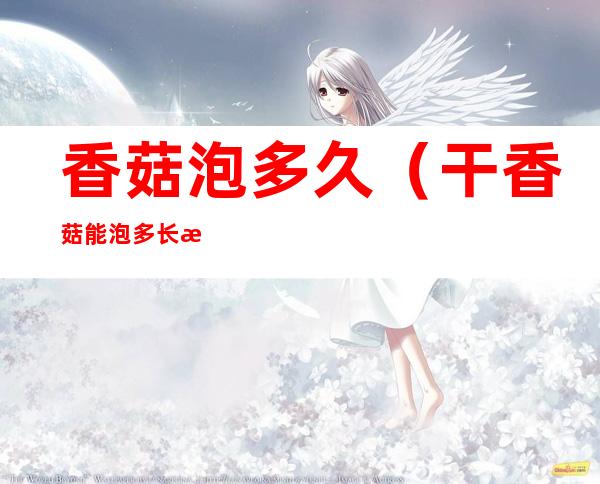 香菇泡多久(干香菇能泡多长时间)