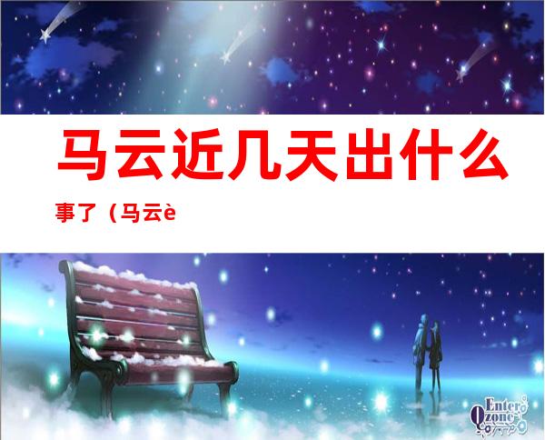马云近几天出什么事了（马云近几天出什么事了视频）