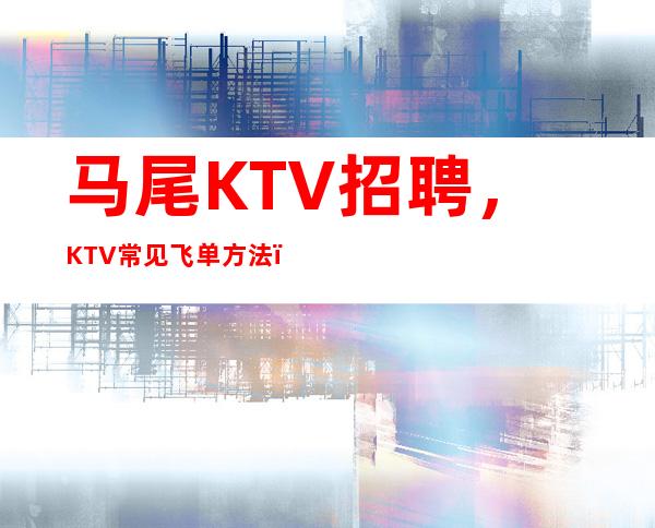 马尾KTV招聘,KTV常见飞单方法,让你减少飞单困扰
