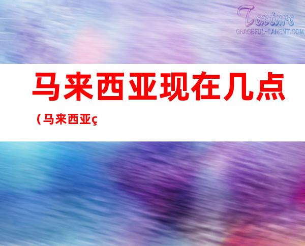 马来西亚现在几点(马来西亚现在几点世界地图)