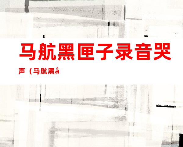 马航黑匣子录音哭声（马航黑匣子录音哭声马航NH370有美国人吗?）