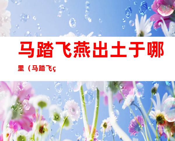 马踏飞燕出土于哪里(马踏飞燕全国共出土多少个)