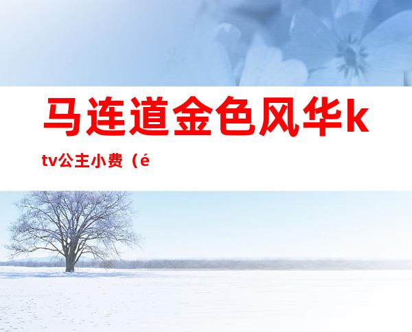 马连道金色风华ktv公主小费（马连道金碧国际ktv）