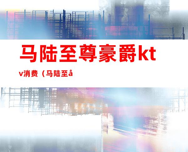 马陆至尊豪爵ktv消费(马陆至尊豪爵精英会所消费怎么样)
