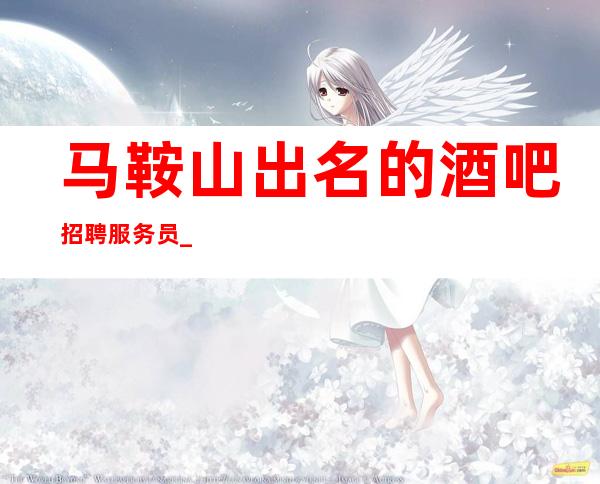 马鞍山出名的酒吧招聘服务员_1o到12_旺季来袭
