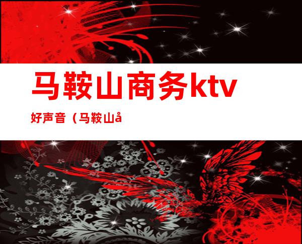 马鞍山商务ktv好声音(马鞍山商务ktv好声音电话)