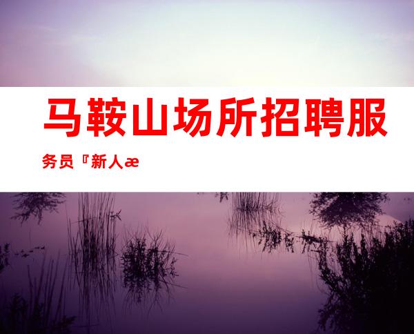 马鞍山场所招聘服务员『新人来讲解生意稳定』