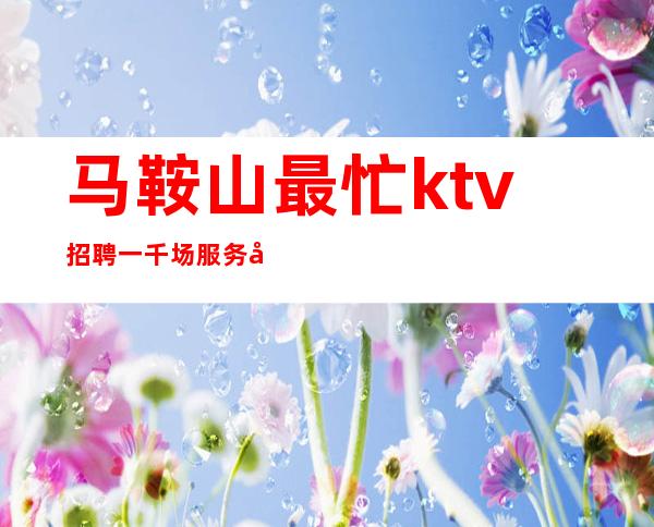 马鞍山最忙ktv招聘一千场服务员[无酒水订房任务很自由]轻松