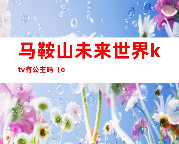 马鞍山未来世界ktv有公主吗(马鞍山ktv预定)