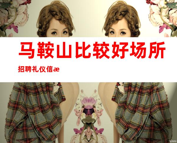 马鞍山比较好场所招聘礼仪信息[2023付出才有回报]很棒