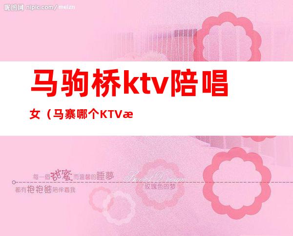 马驹桥ktv陪唱女(马寨哪个KTV有陪唱)