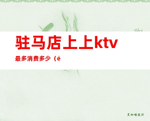 驻马店上上ktv最多消费多少(驻马店上上KTV消费)