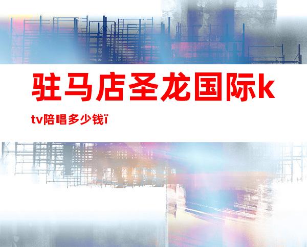 驻马店圣龙国际ktv陪唱多少钱(驻马店圣龙国际娱乐会所)
