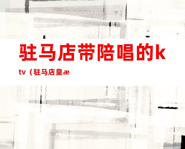 驻马店带陪唱的ktv(驻马店皇朝ktv有陪唱吗)