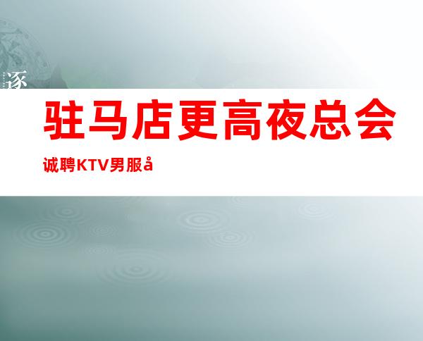 驻马店更高夜总会诚聘KTV男服务生-2023男服务生招聘