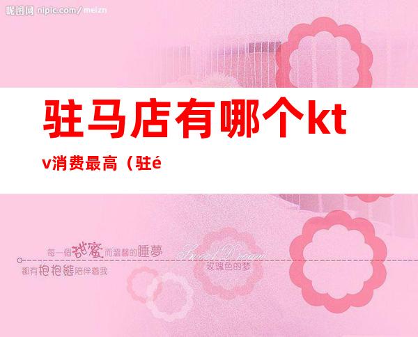 驻马店有哪个ktv消费最高（驻马店ktv包间多少钱）