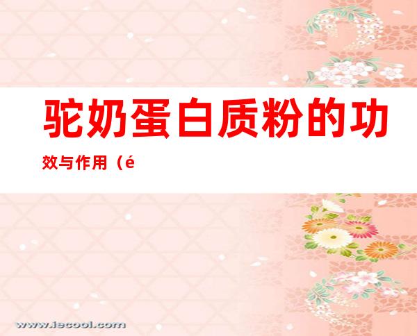 驼奶蛋白质粉的功效与作用(驼奶蛋白粉有什么营养)