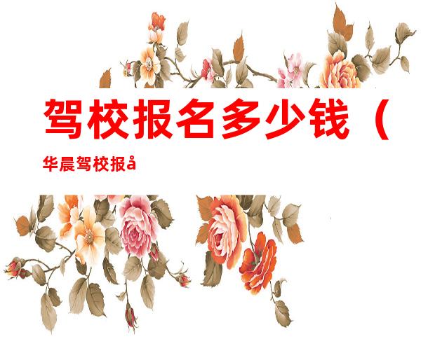 驾校报名多少钱(华晨驾校报名多少钱)