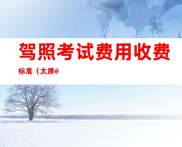 驾照考试费用收费标准（太原驾照考试费用收费标准）
