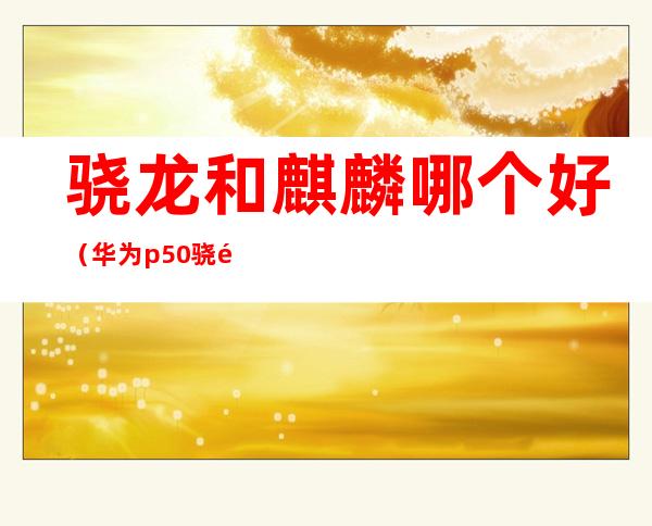 骁龙和麒麟哪个好(华为p50骁龙和麒麟哪个好)