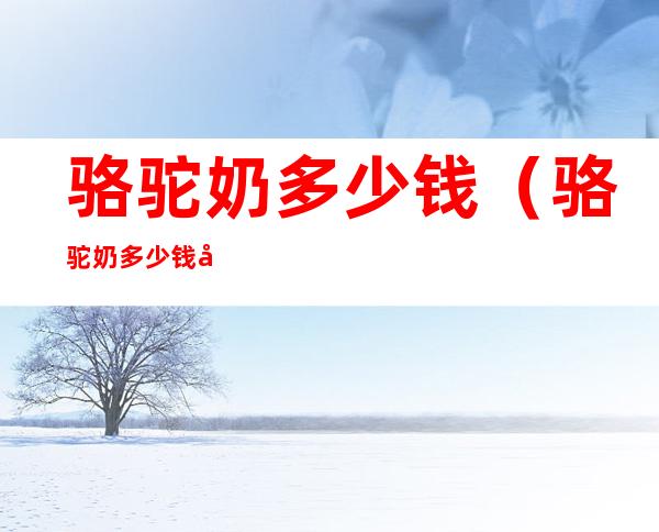 骆驼奶多少钱(骆驼奶多少钱呢)