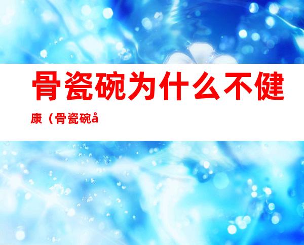 骨瓷碗为什么不健康（骨瓷碗对身体有害吗）