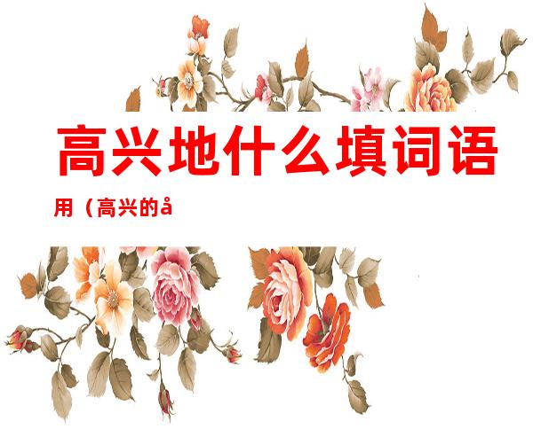 高兴地什么填词语用(高兴的地什么填词语)