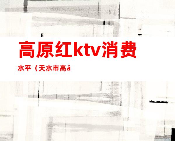 高原红ktv消费水平(天水市高原红ktv)