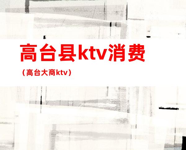 高台县ktv消费(高台大商ktv)