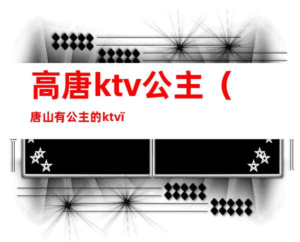 高唐ktv公主(唐山有公主的ktv)