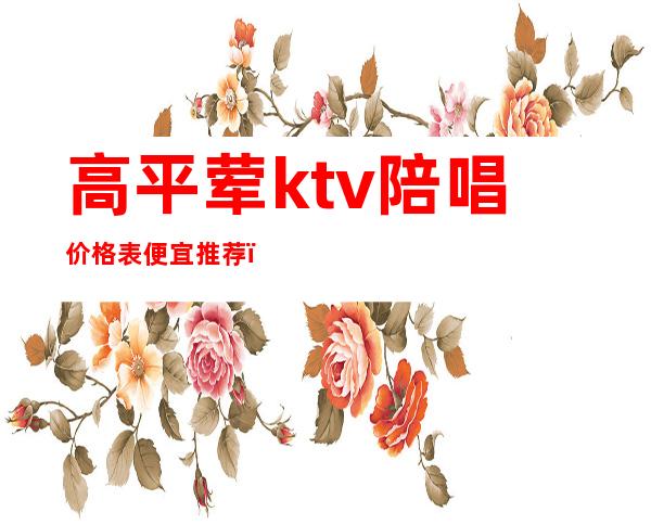 高平荤ktv陪唱价格表便宜推荐(高平市哪里有KTV陪唱)