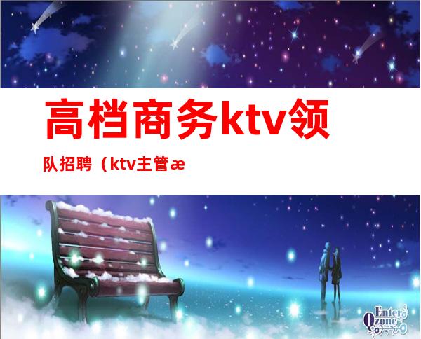 高档商务ktv领队招聘（ktv主管招聘）