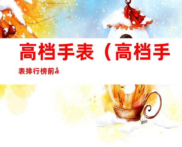 高档手表(高档手表排行榜前十名)
